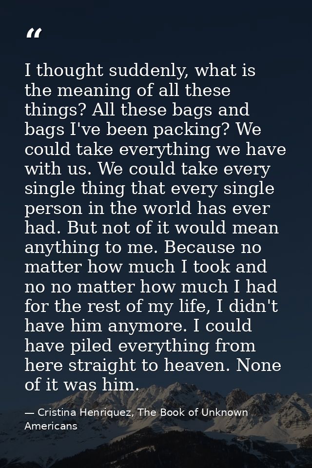 I thought suddenly, what is the meaning of all these things? All these bags and bags I've been packing? We could take ev — Cristina Henriquez, The Book of Unknown Americans