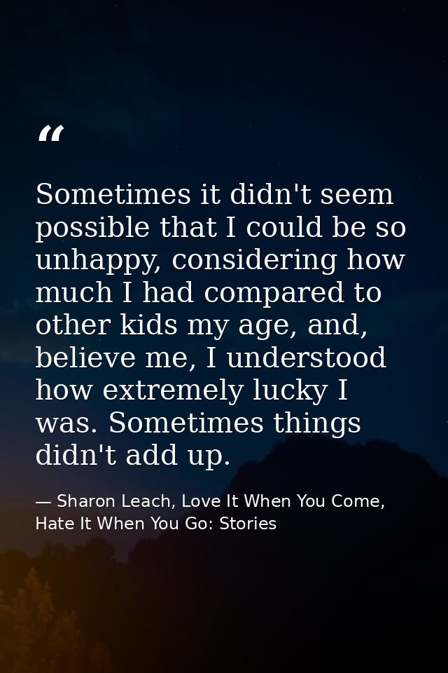 Sometimes it didn't seem possible that I could be so unhappy, considering how much I had compared to other kids my age,  — Sharon Leach, Love It When You Come, Hate It When You Go: Stories