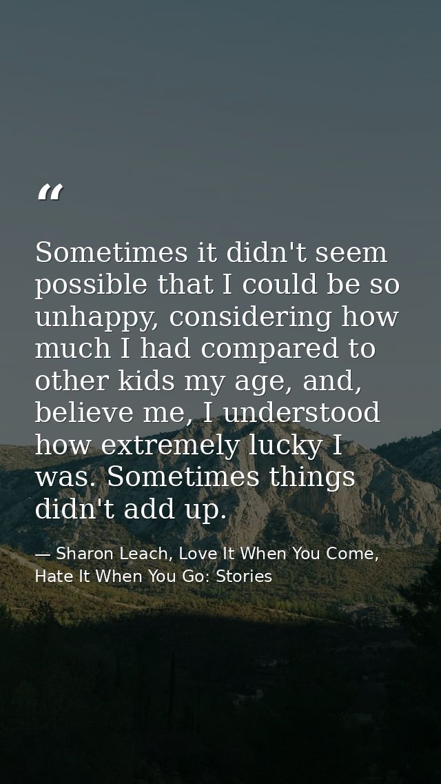 Sometimes it didn't seem possible that I could be so unhappy, considering how much I had compared to other kids my age,  — Sharon Leach, Love It When You Come, Hate It When You Go: Stories