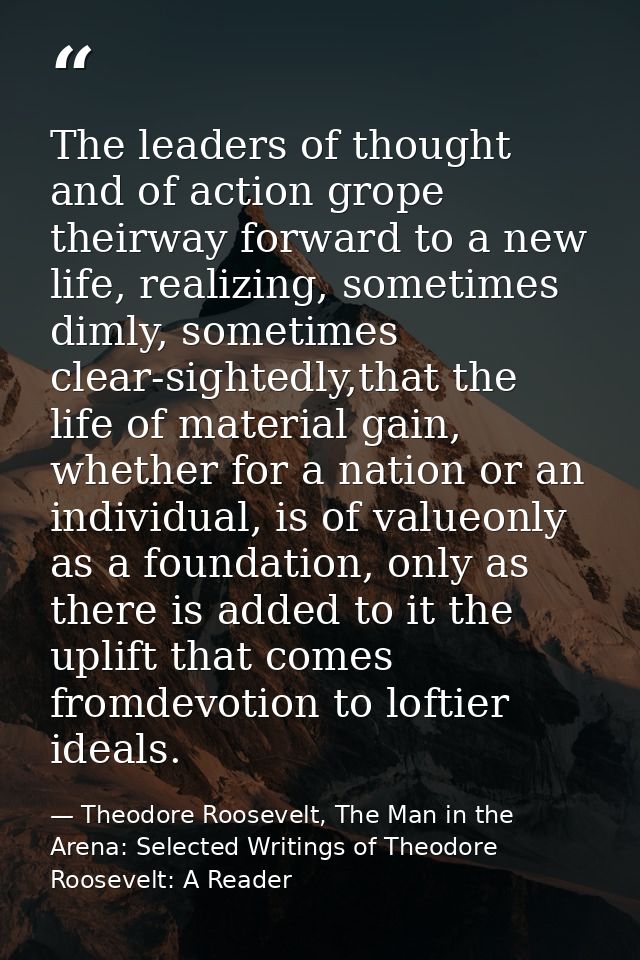 The leaders of thought and of action grope theirway forward to a new life, realizing, sometimes dimly, sometimes clear-s — Theodore Roosevelt, The Man in the Arena: Selected Writings of Theodore Roosevelt: A Reader