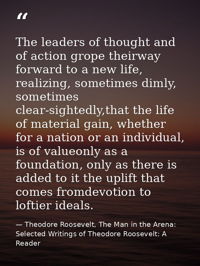 The leaders of thought and of action grope theirway forward to a new life, realizing, sometimes dimly, sometimes clear-s — Theodore Roosevelt, The Man in the Arena: Selected Writings of Theodore Roosevelt: A Reader