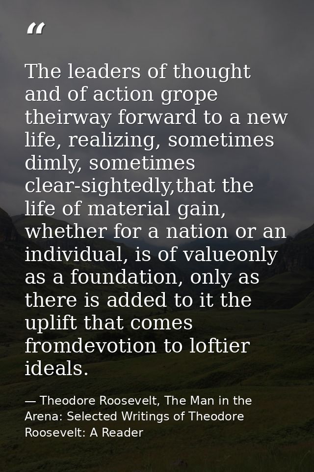 The leaders of thought and of action grope theirway forward to a new life, realizing, sometimes dimly, sometimes clear-s — Theodore Roosevelt, The Man in the Arena: Selected Writings of Theodore Roosevelt: A Reader
