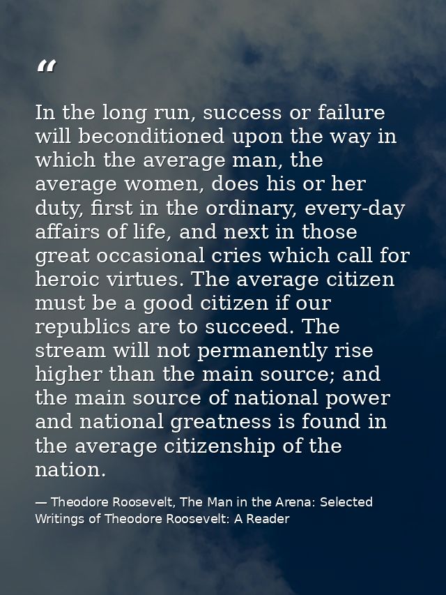 In the long run, success or failure will beconditioned upon the way in which the average man, the average women, does hi — Theodore Roosevelt, The Man in the Arena: Selected Writings of Theodore Roosevelt: A Reader