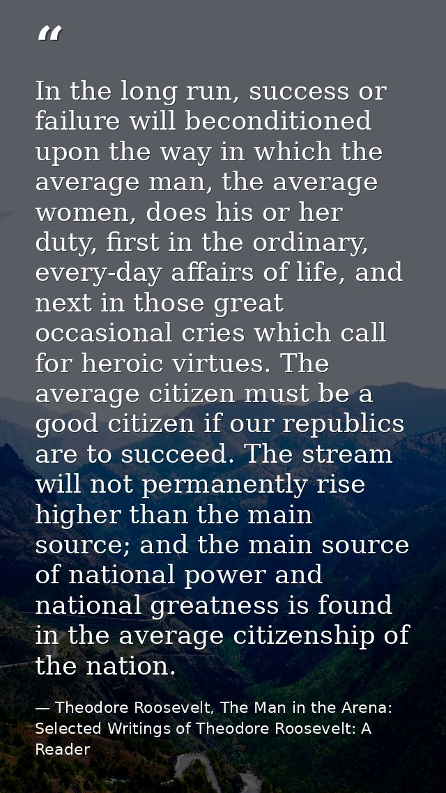 In the long run, success or failure will beconditioned upon the way in which the average man, the average women, does hi — Theodore Roosevelt, The Man in the Arena: Selected Writings of Theodore Roosevelt: A Reader