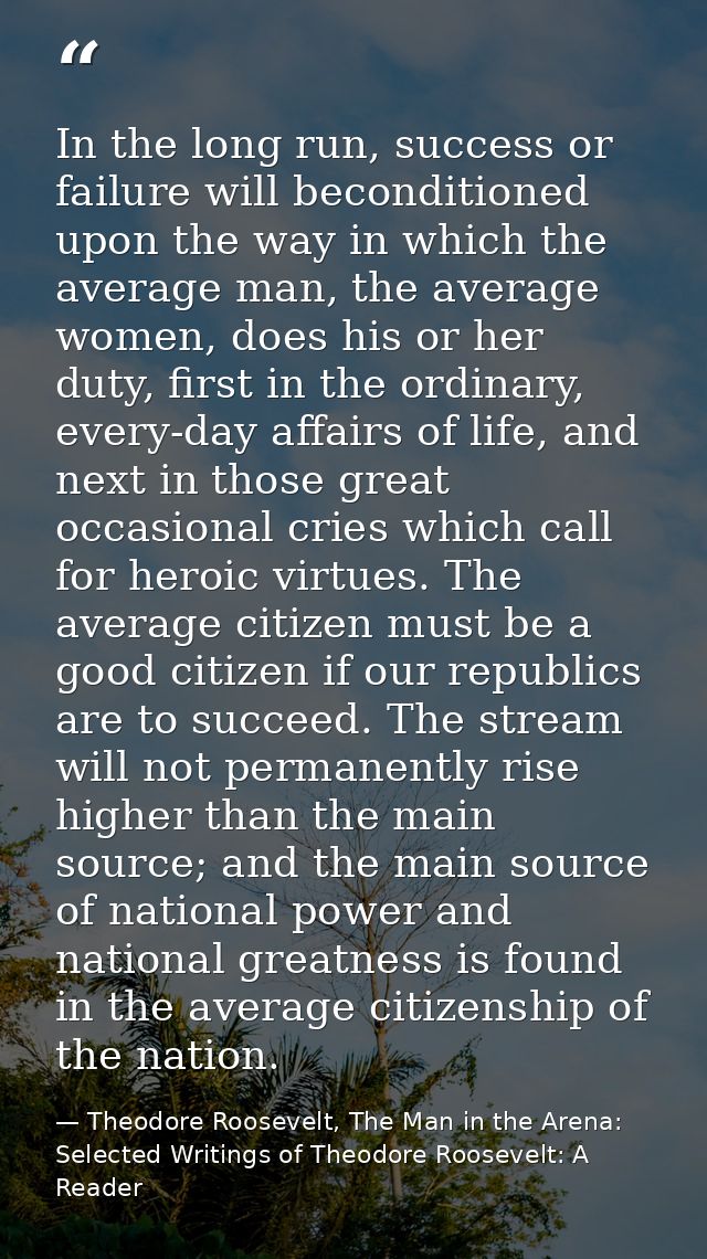 In the long run, success or failure will beconditioned upon the way in which the average man, the average women, does hi — Theodore Roosevelt, The Man in the Arena: Selected Writings of Theodore Roosevelt: A Reader
