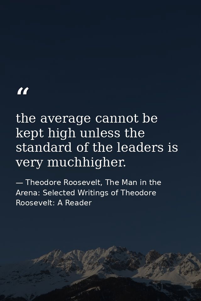 the average cannot be kept high unless the standard of the leaders is very muchhigher. — Theodore Roosevelt, The Man in the Arena: Selected Writings of Theodore Roosevelt: A Reader