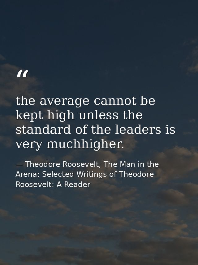 the average cannot be kept high unless the standard of the leaders is very muchhigher. — Theodore Roosevelt, The Man in the Arena: Selected Writings of Theodore Roosevelt: A Reader