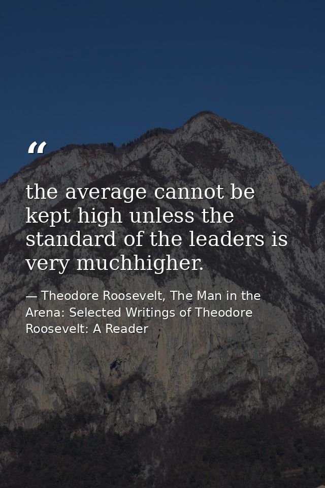 the average cannot be kept high unless the standard of the leaders is very muchhigher. — Theodore Roosevelt, The Man in the Arena: Selected Writings of Theodore Roosevelt: A Reader