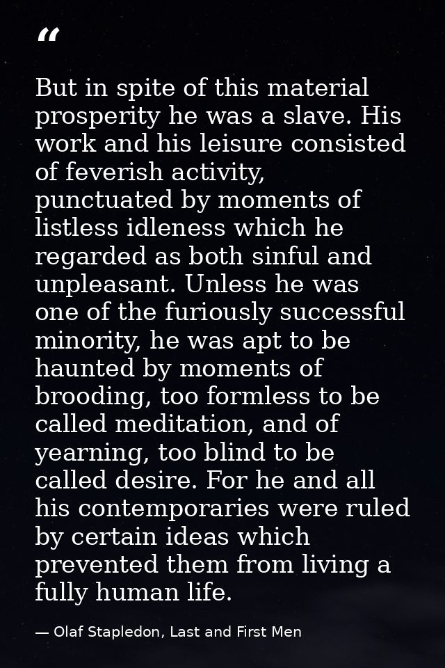 But in spite of this material prosperity he was a slave. His work and his leisure consisted of feverish activity, punctu — Olaf Stapledon, Last and First Men