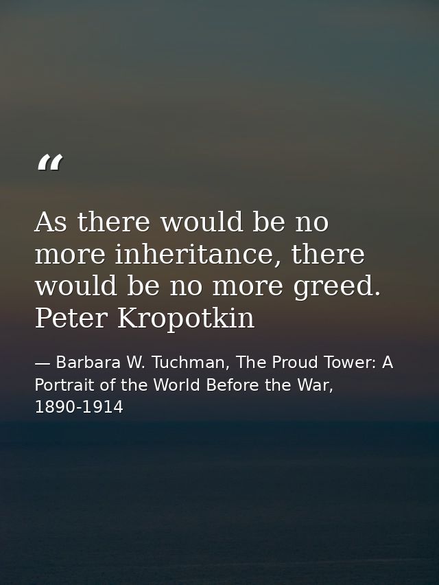 As there would be no more inheritance, there would be no more greed. Peter Kropotkin — Barbara W. Tuchman, The Proud Tower: A Portrait of the World Before the War, 1890-1914