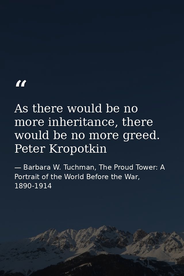 As there would be no more inheritance, there would be no more greed. Peter Kropotkin — Barbara W. Tuchman, The Proud Tower: A Portrait of the World Before the War, 1890-1914