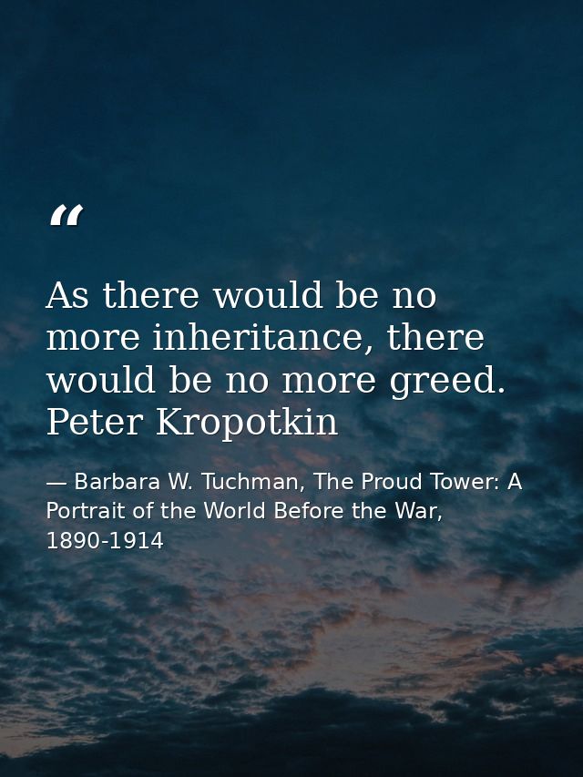 As there would be no more inheritance, there would be no more greed. Peter Kropotkin — Barbara W. Tuchman, The Proud Tower: A Portrait of the World Before the War, 1890-1914