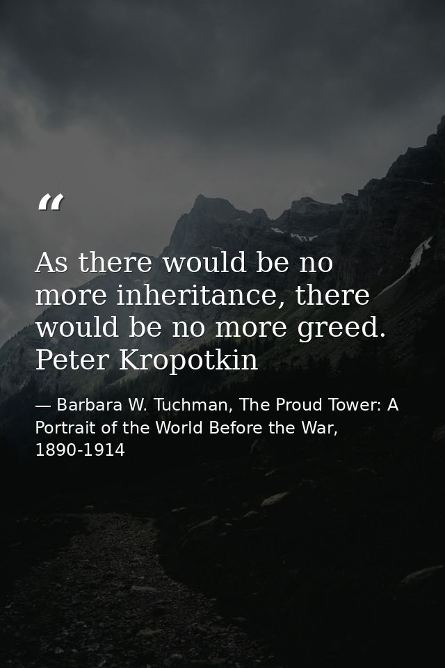 As there would be no more inheritance, there would be no more greed. Peter Kropotkin — Barbara W. Tuchman, The Proud Tower: A Portrait of the World Before the War, 1890-1914