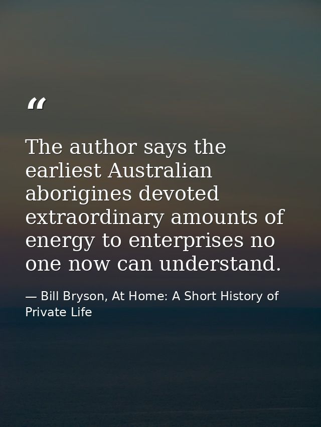 The author says the earliest Australian aborigines devoted extraordinary amounts of energy to enterprises no one now can — Bill Bryson, At Home: A Short History of Private Life