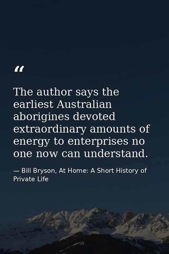 The author says the earliest Australian aborigines devoted extraordinary amounts of energy to enterprises no one now can — Bill Bryson, At Home: A Short History of Private Life
