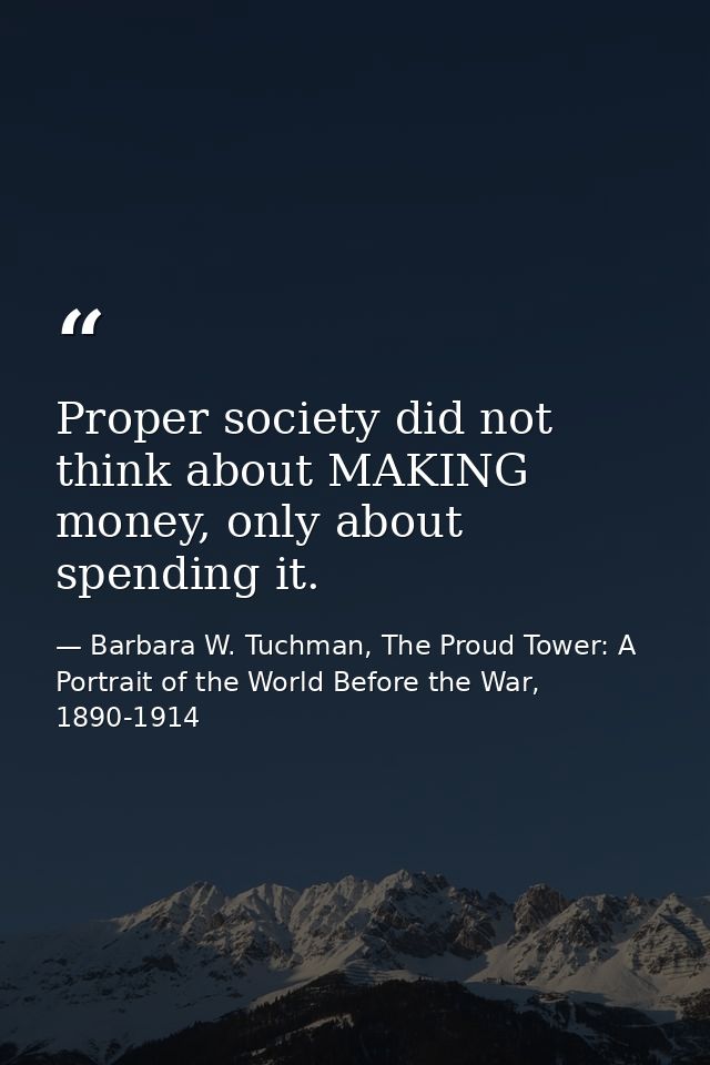 Proper society did not think about MAKING money, only about spending it. — Barbara W. Tuchman, The Proud Tower: A Portrait of the World Before the War, 1890-1914