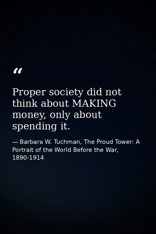 Proper society did not think about MAKING money, only about spending it. — Barbara W. Tuchman, The Proud Tower: A Portrait of the World Before the War, 1890-1914