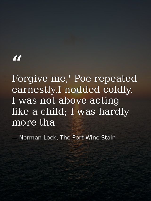Forgive me,' Poe repeated earnestly.I nodded coldly. I was not above acting like a child; I was hardly more tha — Norman Lock, The Port-Wine Stain