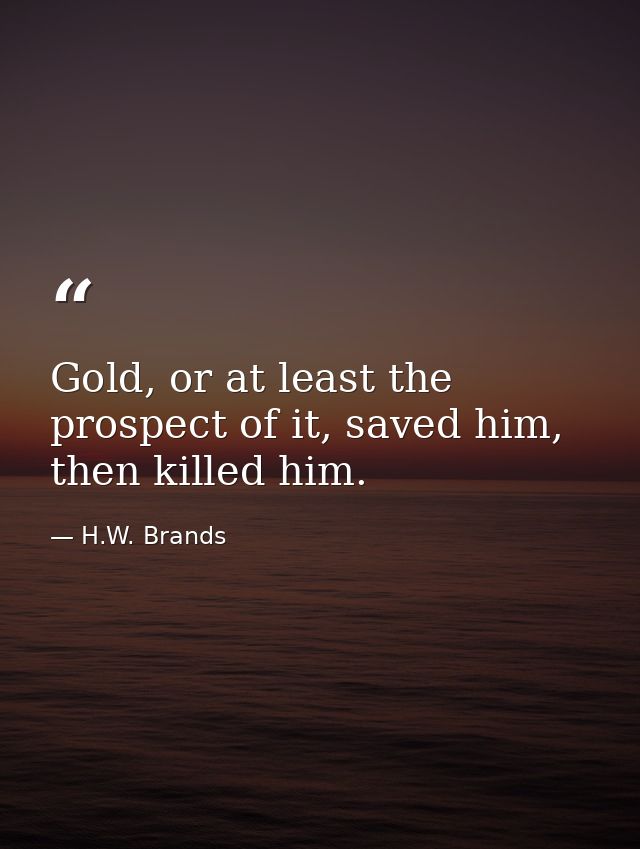 Gold, or at least the prospect of it, saved him, then killed him. — H.W. Brands