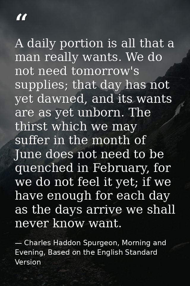 A daily portion is all that a man really wants. We do not need tomorrow's supplies; that day has not yet dawned, and its — Charles Haddon Spurgeon, Morning and Evening, Based on the English Standard Version