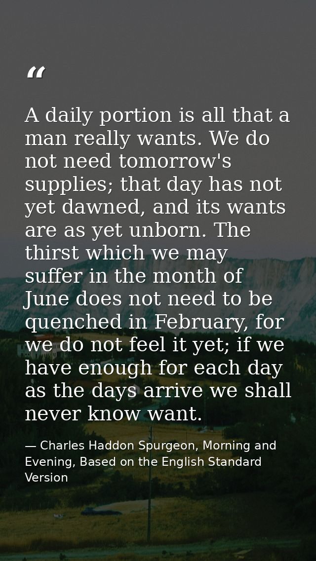 A daily portion is all that a man really wants. We do not need tomorrow's supplies; that day has not yet dawned, and its — Charles Haddon Spurgeon, Morning and Evening, Based on the English Standard Version