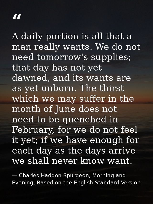 A daily portion is all that a man really wants. We do not need tomorrow's supplies; that day has not yet dawned, and its — Charles Haddon Spurgeon, Morning and Evening, Based on the English Standard Version