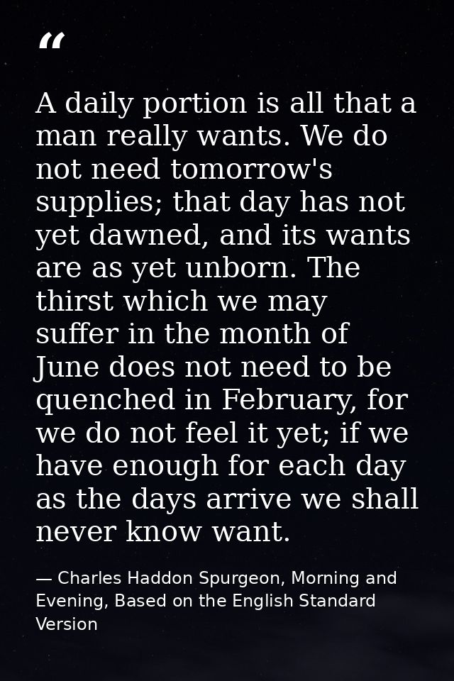 A daily portion is all that a man really wants. We do not need tomorrow's supplies; that day has not yet dawned, and its — Charles Haddon Spurgeon, Morning and Evening, Based on the English Standard Version