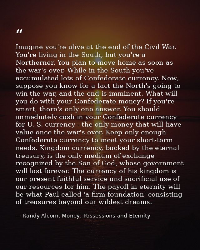 Imagine you're alive at the end of the Civil War. You're living in the South, but you're a Northerner. You plan to move  — Randy Alcorn, Money, Possessions and Eternity