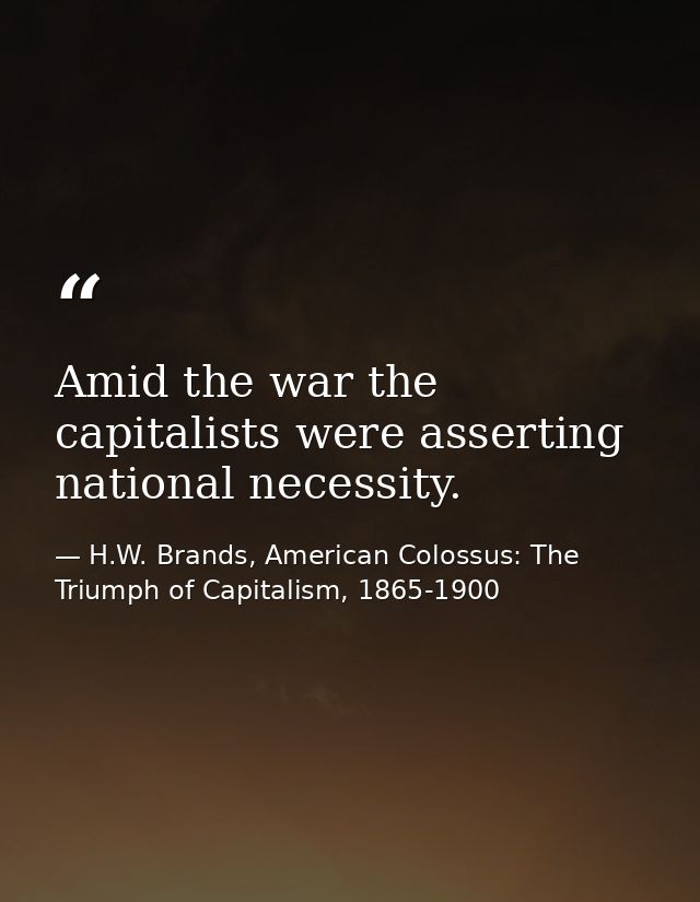 Amid the war the capitalists were asserting national necessity. — H.W. Brands, American Colossus: The Triumph of Capitalism, 1865-1900