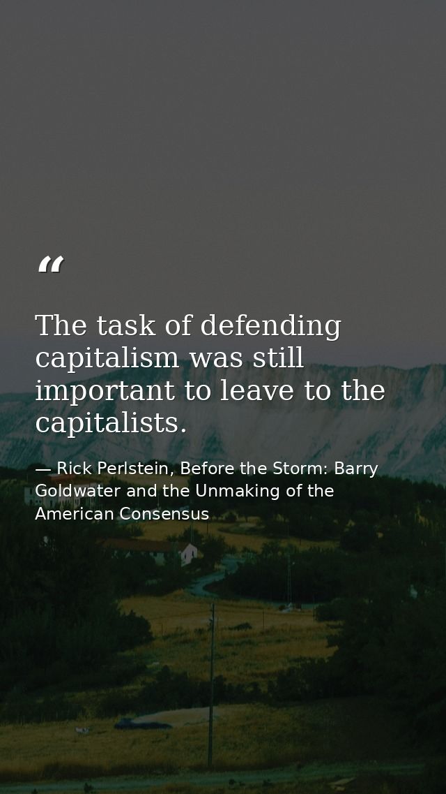 The task of defending capitalism was still important to leave to the capitalists. — Rick Perlstein, Before the Storm: Barry Goldwater and the Unmaking of the American Consensus