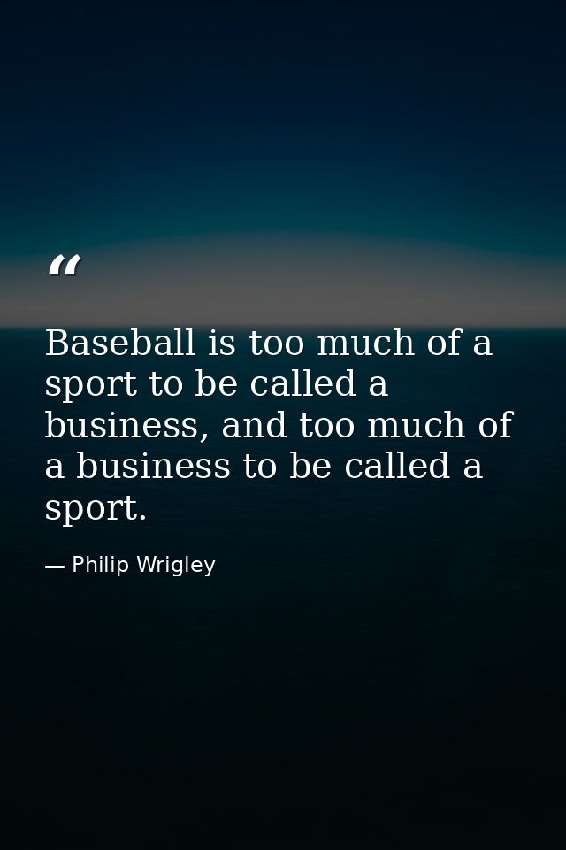 Baseball is too much of a sport to be called a business, and too much of a business to be called a sport. — Philip Wrigley