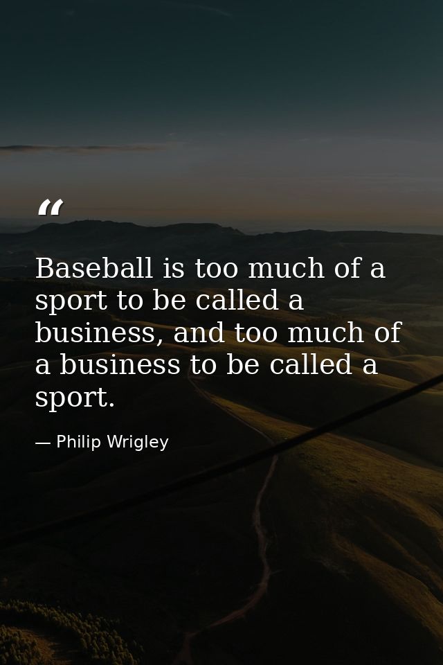 Baseball is too much of a sport to be called a business, and too much of a business to be called a sport. — Philip Wrigley