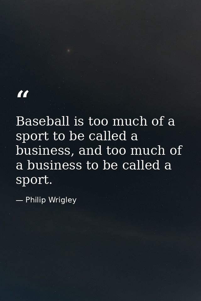 Baseball is too much of a sport to be called a business, and too much of a business to be called a sport. — Philip Wrigley