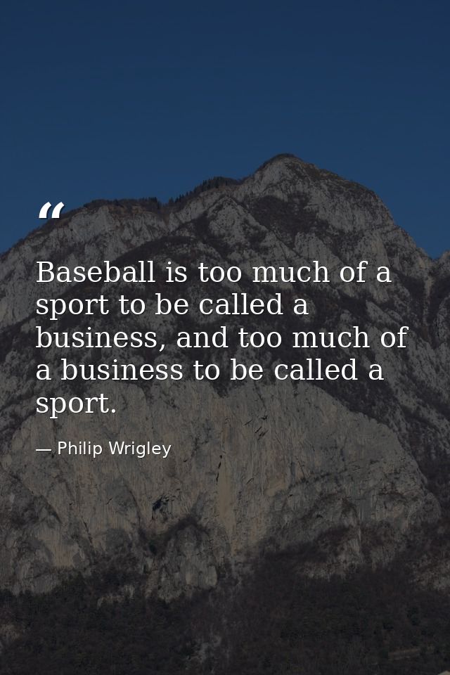 Baseball is too much of a sport to be called a business, and too much of a business to be called a sport. — Philip Wrigley