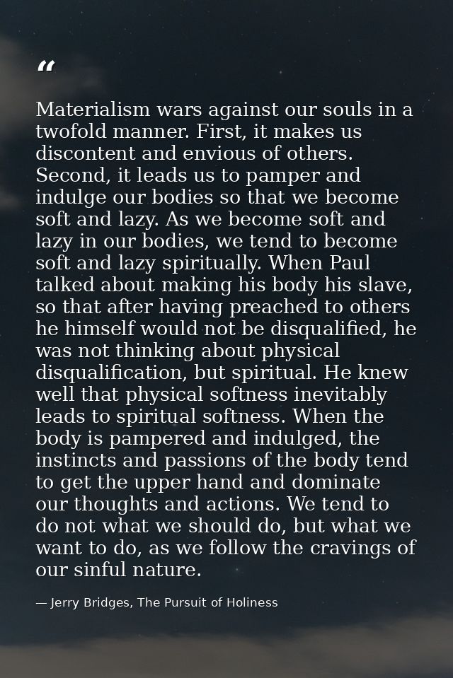 Materialism wars against our souls in a twofold manner. First, it makes us discontent and envious of others. Second, it  — Jerry Bridges, The Pursuit of Holiness