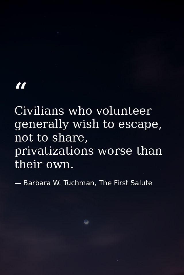 Civilians who volunteer generally wish to escape, not to share, privatizations worse than their own. — Barbara W. Tuchman, The First Salute