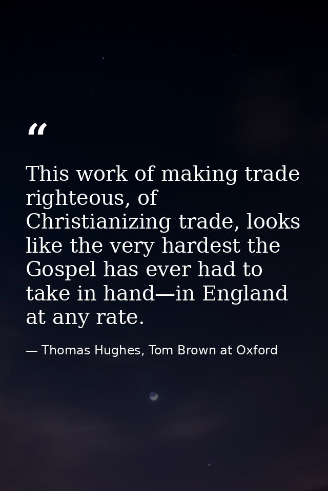 This work of making trade righteous, of Christianizing trade, looks like the very hardest the Gospel has ever had to tak — Thomas Hughes, Tom Brown at Oxford