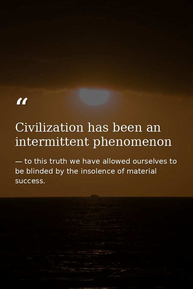 Civilization has been an intermittent phenomenon — to this truth we have allowed ourselves to be blinded by the insolence of material success.