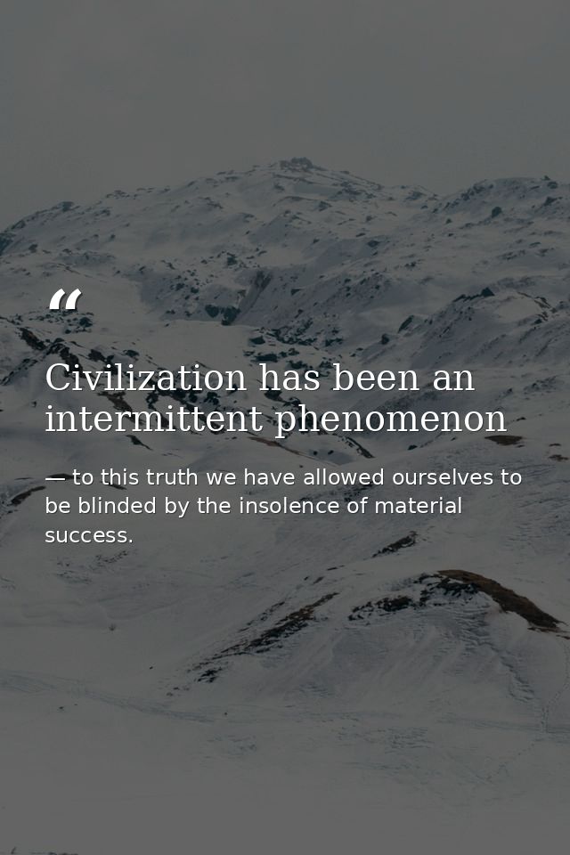 Civilization has been an intermittent phenomenon — to this truth we have allowed ourselves to be blinded by the insolence of material success.
