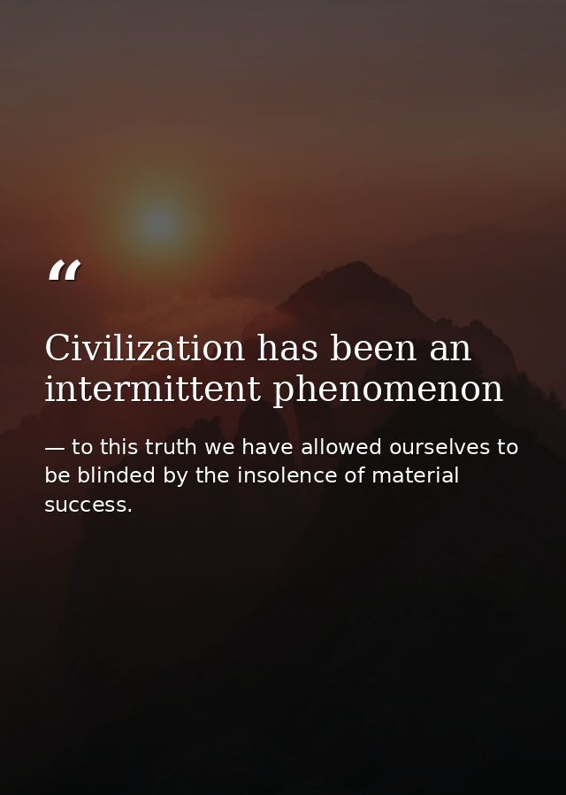 Civilization has been an intermittent phenomenon — to this truth we have allowed ourselves to be blinded by the insolence of material success.