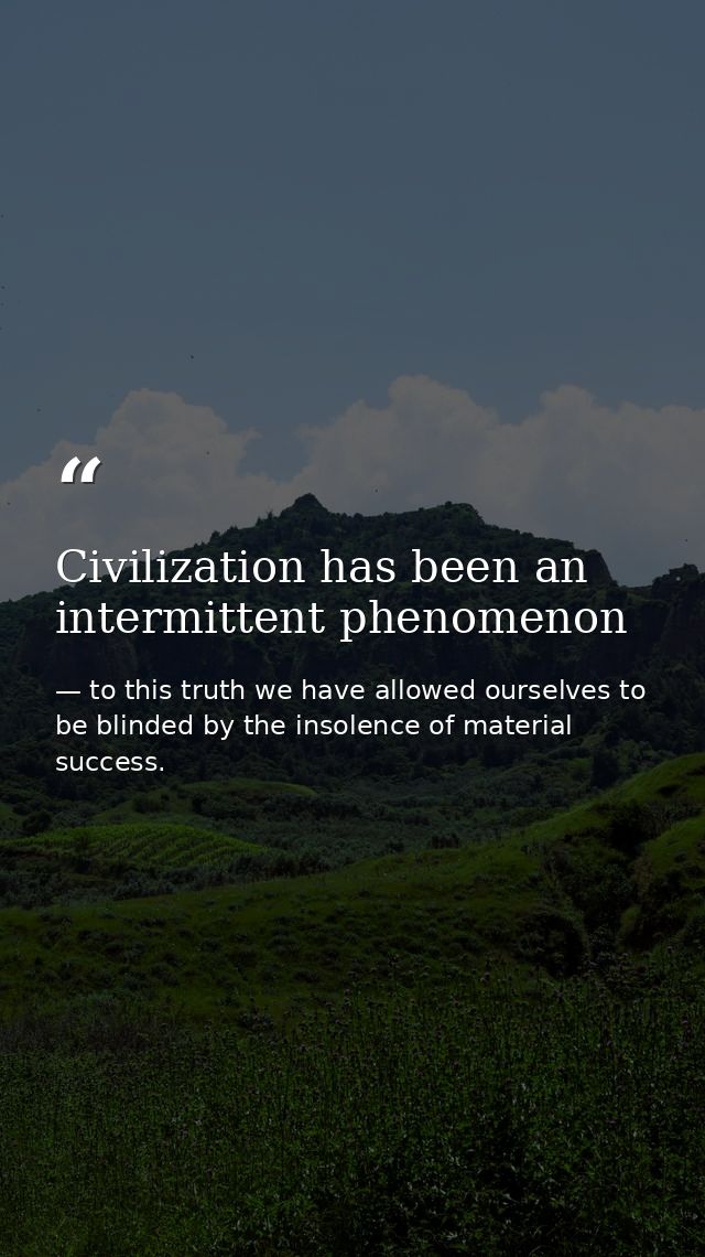 Civilization has been an intermittent phenomenon — to this truth we have allowed ourselves to be blinded by the insolence of material success.