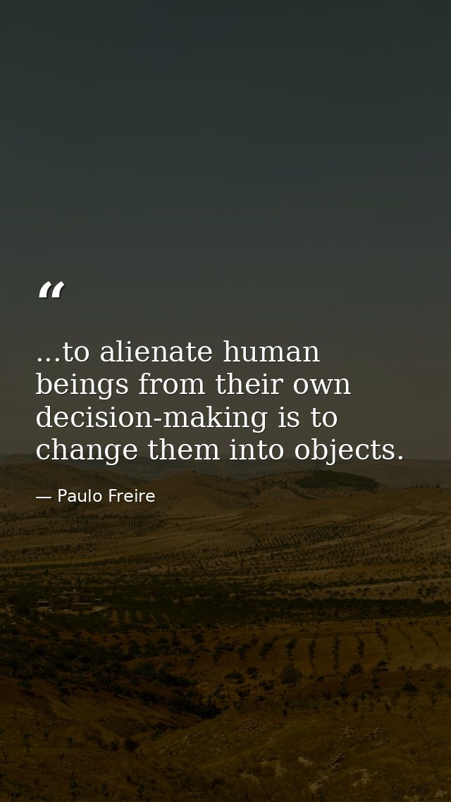 ...to alienate human beings from their own decision-making is to change them into objects. — Paulo Freire