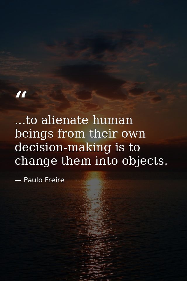 ...to alienate human beings from their own decision-making is to change them into objects. — Paulo Freire