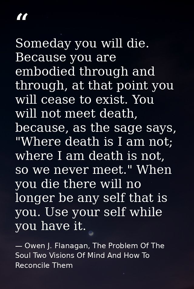 Someday you will die. Because you are embodied through and through, at that point you will cease to exist. You will not  — Owen J. Flanagan, The Problem Of The Soul Two Visions Of Mind And How To Reconcile Them