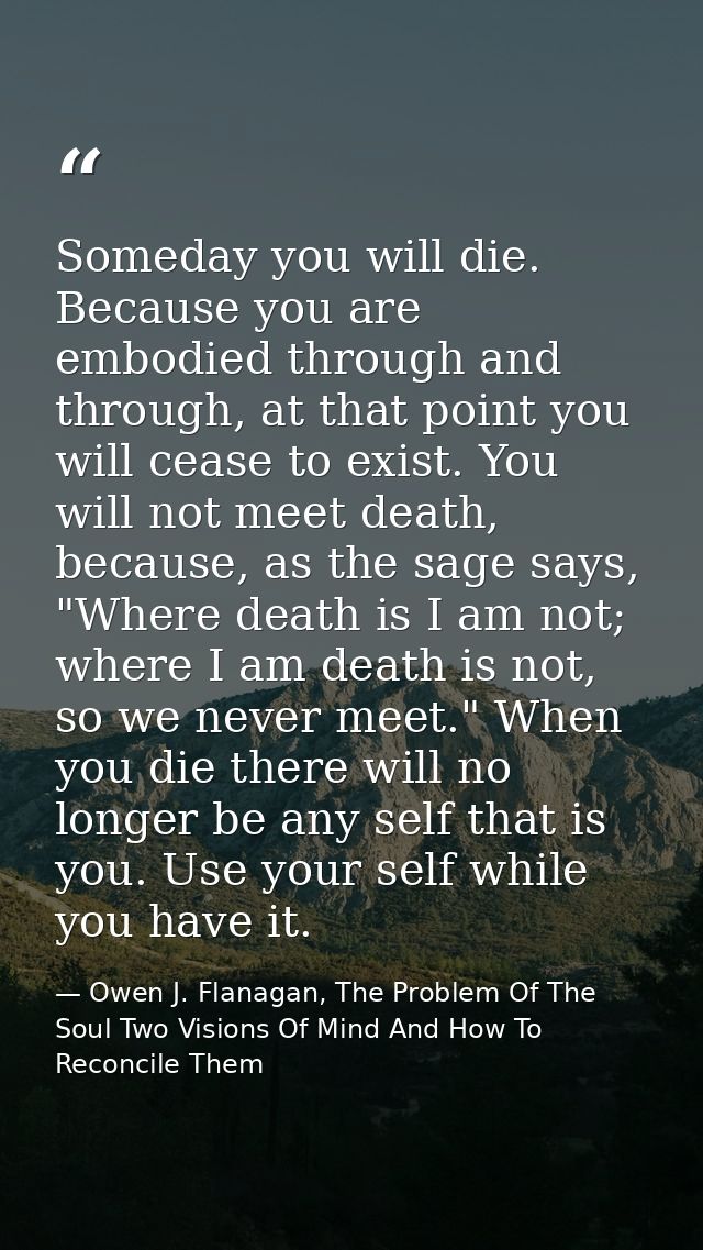Someday you will die. Because you are embodied through and through, at that point you will cease to exist. You will not  — Owen J. Flanagan, The Problem Of The Soul Two Visions Of Mind And How To Reconcile Them