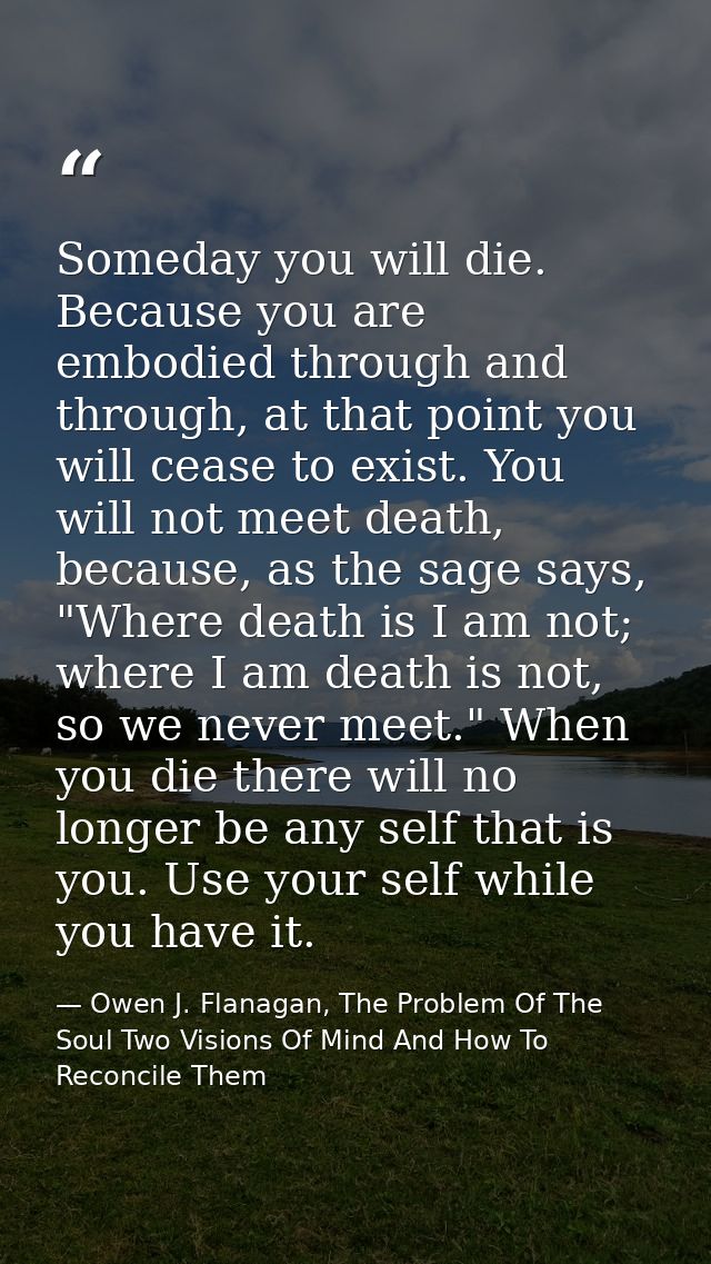 Someday you will die. Because you are embodied through and through, at that point you will cease to exist. You will not  — Owen J. Flanagan, The Problem Of The Soul Two Visions Of Mind And How To Reconcile Them