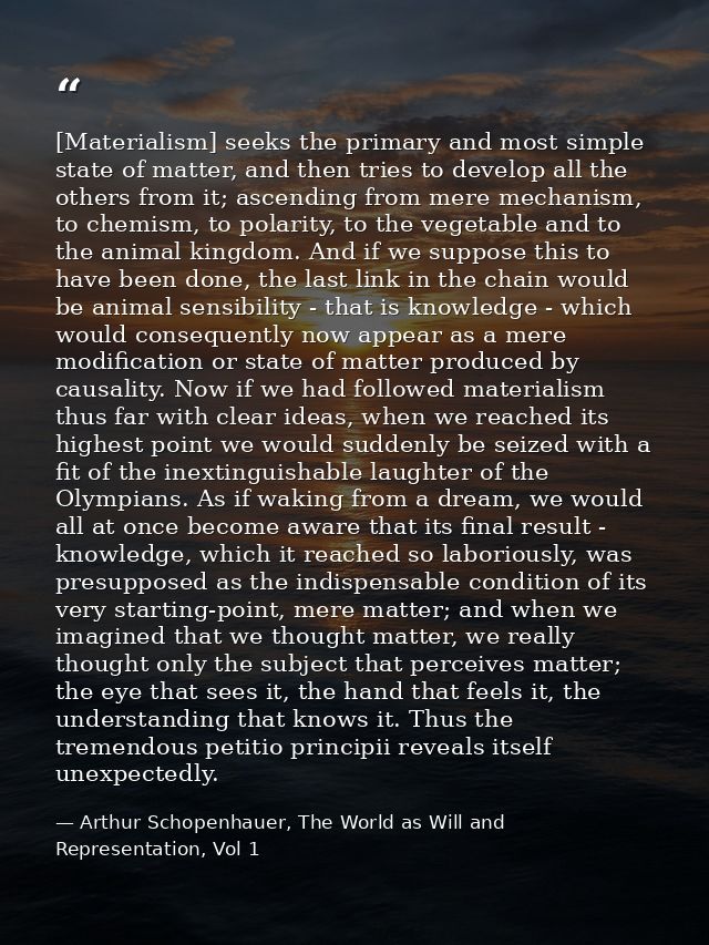 [Materialism] seeks the primary and most simple state of matter, and then tries to develop all the others from it; ascen — Arthur Schopenhauer, The World as Will and Representation, Vol 1