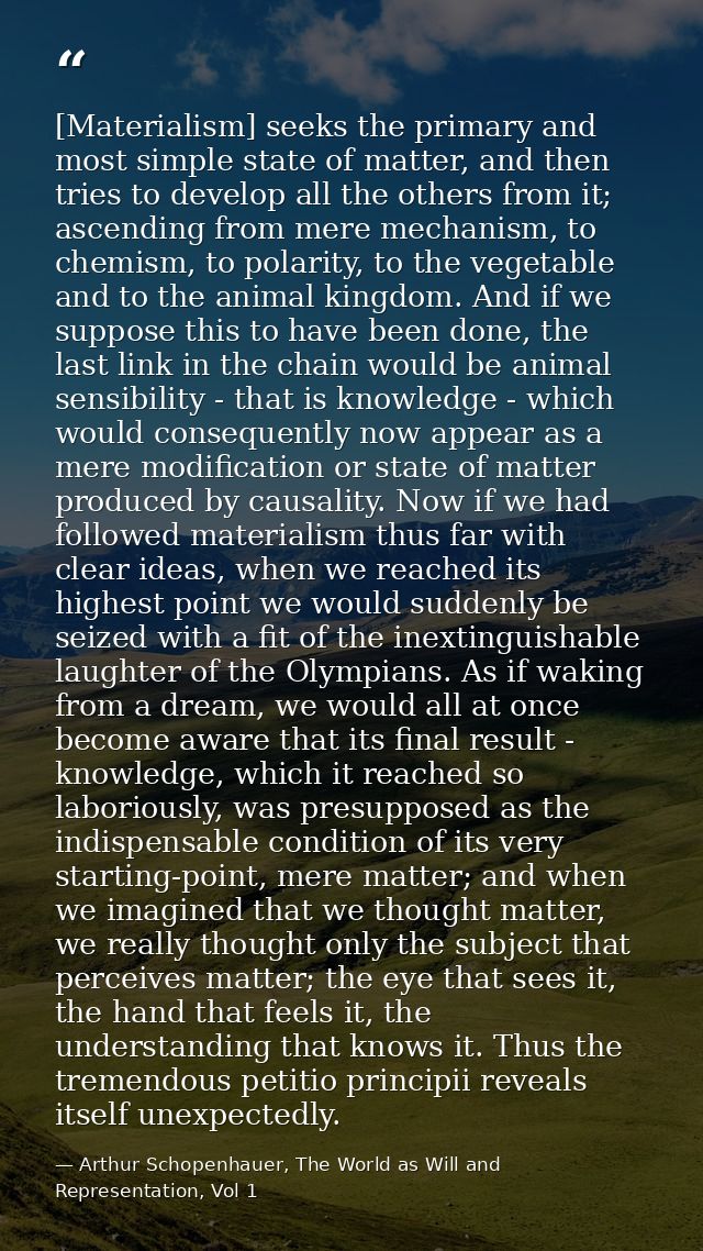 [Materialism] seeks the primary and most simple state of matter, and then tries to develop all the others from it; ascen — Arthur Schopenhauer, The World as Will and Representation, Vol 1