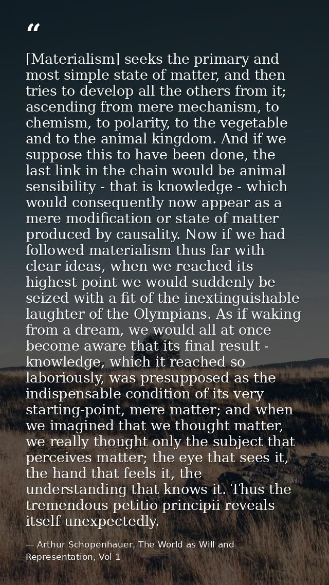 [Materialism] seeks the primary and most simple state of matter, and then tries to develop all the others from it; ascen — Arthur Schopenhauer, The World as Will and Representation, Vol 1