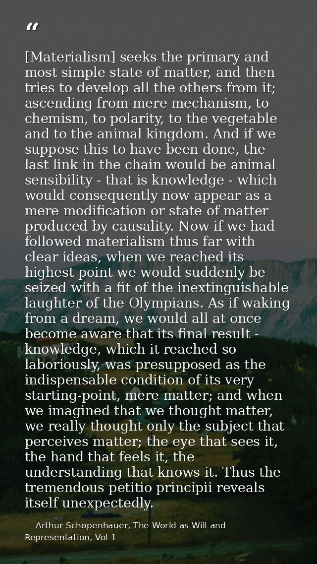 [Materialism] seeks the primary and most simple state of matter, and then tries to develop all the others from it; ascen — Arthur Schopenhauer, The World as Will and Representation, Vol 1